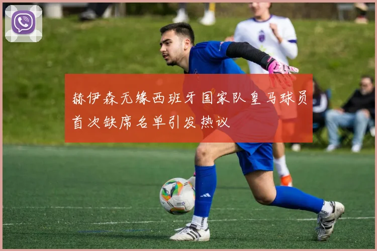 赫伊森无缘西班牙国家队皇马球员首次缺席名单引发热议
