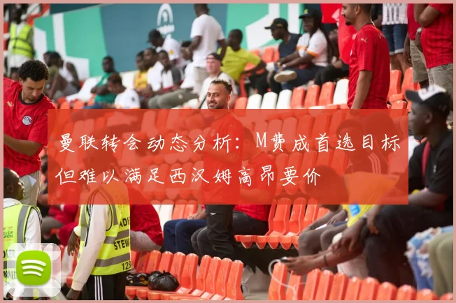 曼联转会动态分析：M费成首选目标但难以满足西汉姆高昂要价