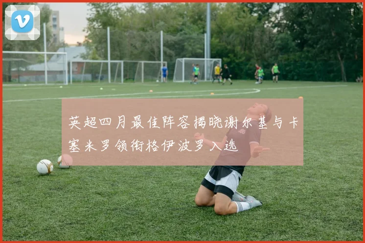 英超四月最佳阵容揭晓谢尔基与卡塞米罗领衔格伊波罗入选