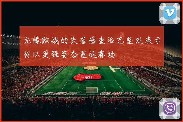 无缘欧战的失落感查洛巴坚定表示将以更强姿态重返赛场