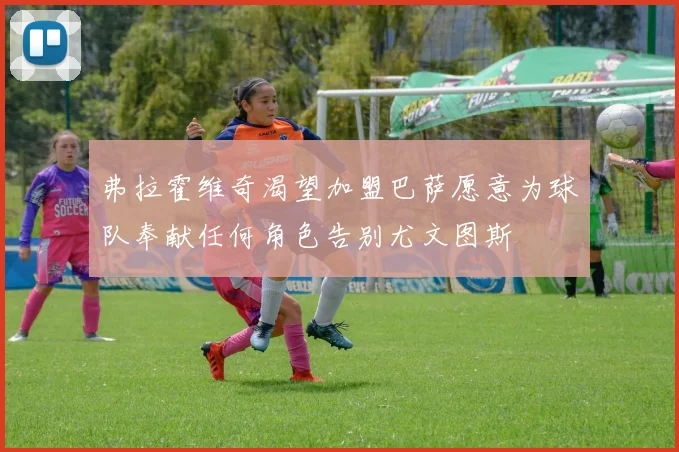 弗拉霍维奇渴望加盟巴萨愿意为球队奉献任何角色告别尤文图斯
