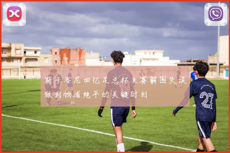 斯卡洛尼回忆足总杯决赛解围失误致利物浦绝平的关键时刻