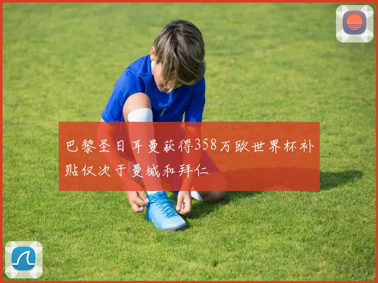 巴黎圣日耳曼获得358万欧世界杯补贴仅次于曼城和拜仁