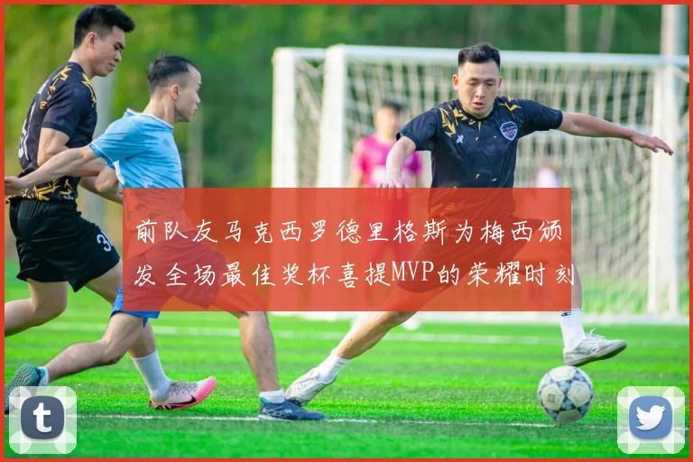 前队友马克西罗德里格斯为梅西颁发全场最佳奖杯喜提MVP的荣耀时刻
