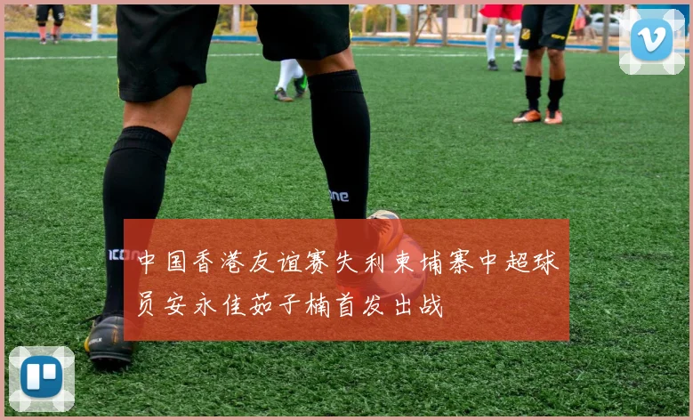 中国香港友谊赛失利柬埔寨中超球员安永佳茹子楠首发出战