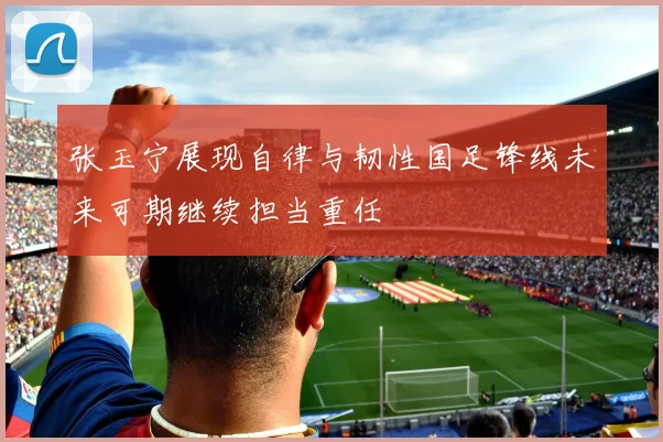 张玉宁展现自律与韧性国足锋线未来可期继续担当重任