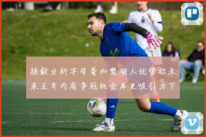 杨毅分析字母哥加盟湖人优势称未来五年内有争冠机会库里吸引力下降