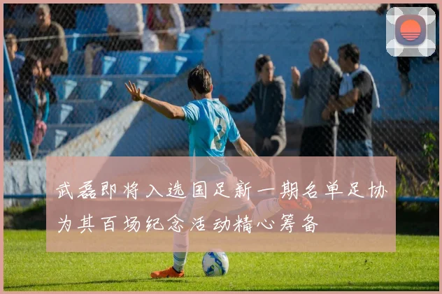 武磊即将入选国足新一期名单足协为其百场纪念活动精心筹备