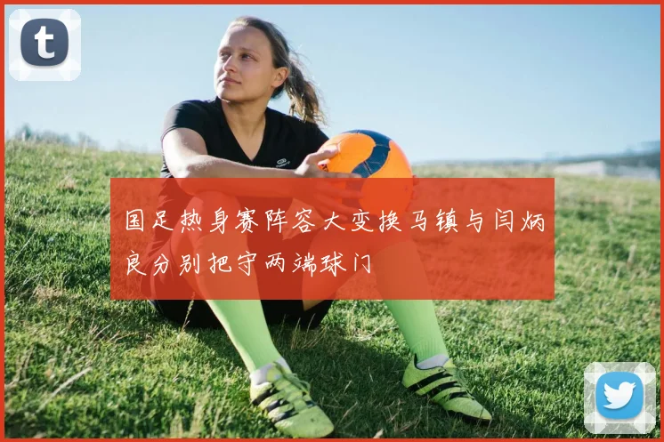 国足热身赛阵容大变换马镇与闫炳良分别把守两端球门
