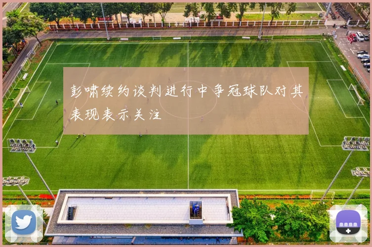 彭啸续约谈判进行中争冠球队对其表现表示关注