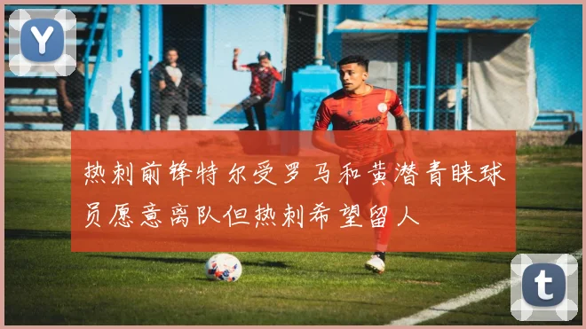 热刺前锋特尔受罗马和黄潜青睐球员愿意离队但热刺希望留人