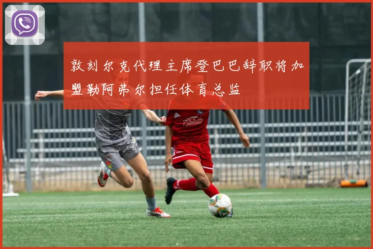 敦刻尔克代理主席登巴巴辞职将加盟勒阿弗尔担任体育总监
