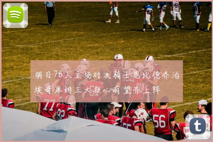 明日76人主场对决骑士恩比德乔治埃奇库姆三大核心有望齐上阵