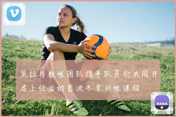 莫拉与教练团队携手队员们共同开启上任后的首次冬季训练课程